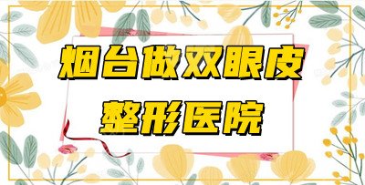 5家烟台做双眼皮整形医院测评，全都性价比高、审美在线！