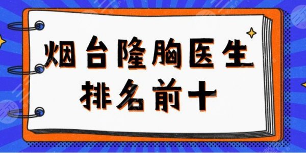 烟台隆胸医生排名前十名|前五名一览：魏璐、聂瑞锋、张苹价格名单给您答案