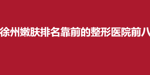 徐州嫩肤排名靠前的整形医院前八，市中心医院，华美，丽珍实力入围