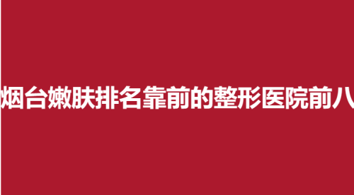烟台嫩肤排名靠前的整形医院前八，英男，知颜致丽，瑞雅韩实力靠谱
