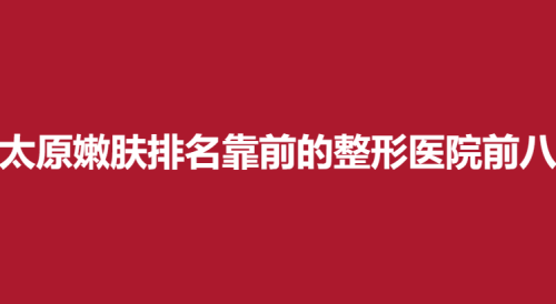 太原嫩肤排名靠前的整形医院前八，欧美莲，星范，时光上榜