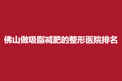 佛山做吸脂减肥的整形医院排名，妍禧、亚韩、顺医美，各个耳熟能详