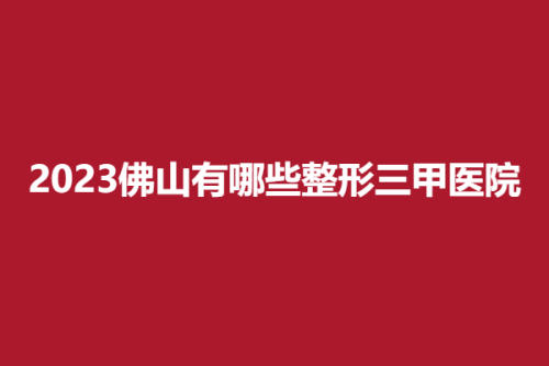 2025佛山有哪些整形三甲医院，顺德、禅城，干货分享快看~