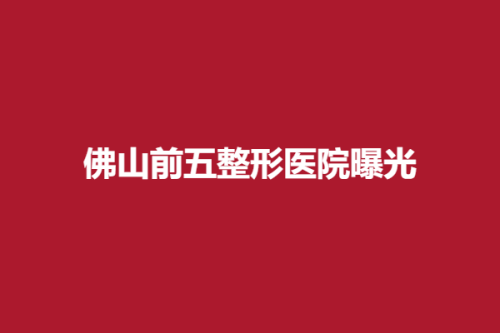 佛山前五整形医院曝光，亚美、广大盛妍、芭莎美，优势介绍~