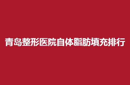 青岛整形医院自体脂肪填充排行更新，一览实力强医院