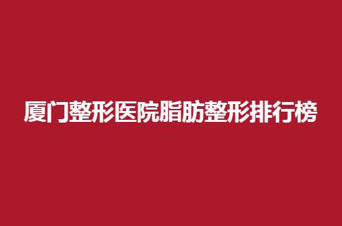 厦门整形医院脂肪整形排行榜最新，前五已揭晓