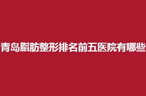 青岛脂肪整形排名前五医院有哪些？都是口碑测评