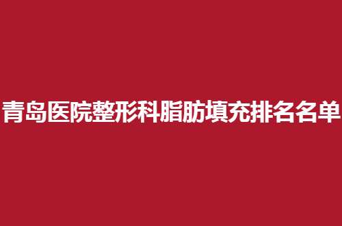 青岛医院整形科脂肪填充排名名单更新，前五实力杠杠的