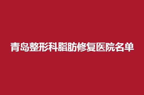 青岛整形科脂肪修复医院名单揭晓，都是实力强医院~