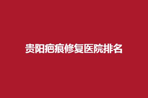 贵阳疤痕修复医院排名哪家好？公立与私立都在内