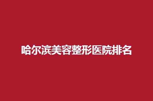 哈尔滨美容整形医院排名哪家好一点？值得信赖榜单揭晓