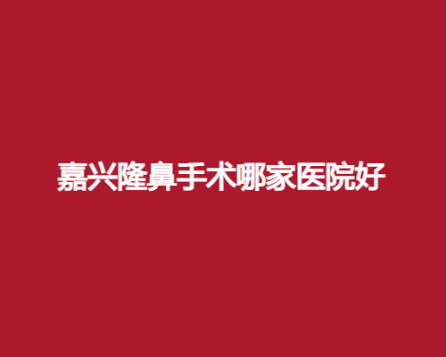 嘉兴隆鼻手术哪家医院好？看2025年严选榜单公布