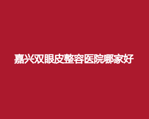 嘉兴双眼皮整容医院哪家好？艺星、曙光等医院简介公布了