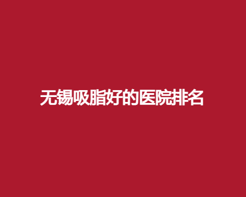 无锡吸脂好的医院排名榜单公布了！看公立、私立大集合