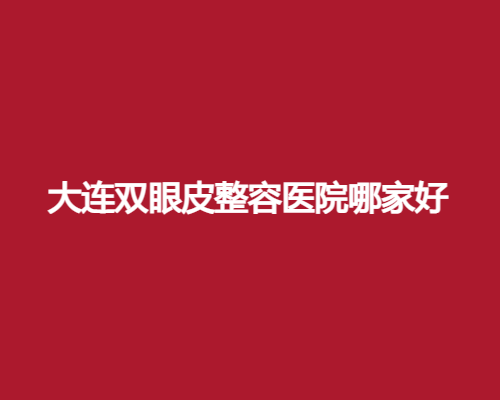 大连双眼皮整容医院哪家好?爱德丽格、星妍等入围了