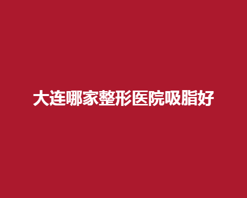 大连哪家整形医院吸脂好？ 看专业整形医院介绍
